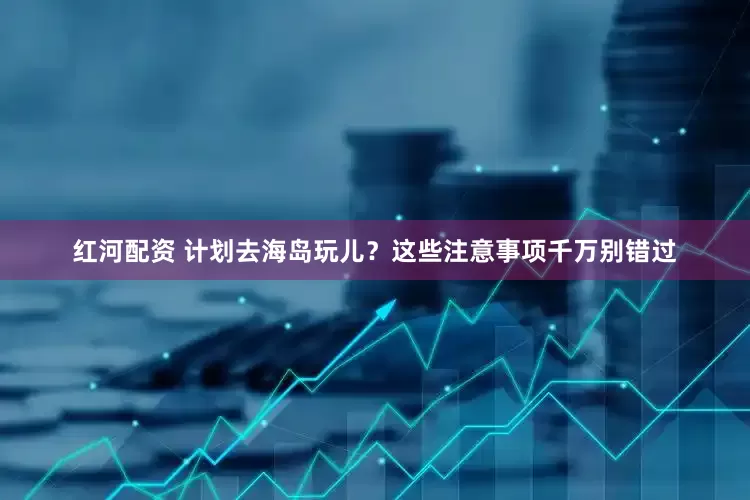 红河配资 计划去海岛玩儿？这些注意事项千万别错过