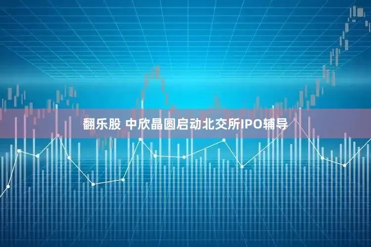 翻乐股 中欣晶圆启动北交所IPO辅导