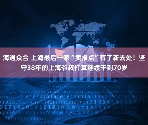 海通众合 上海最后一家“卖报点”有了新去处！坚守38年的上海爷叔打算继续干到70岁