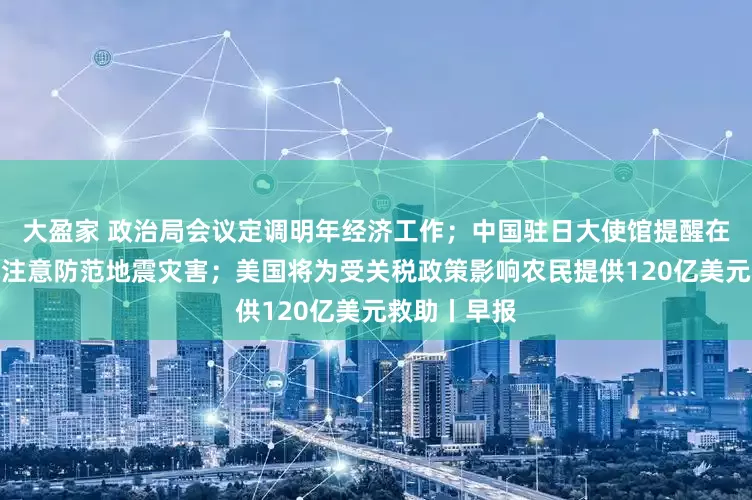 大盈家 政治局会议定调明年经济工作；中国驻日大使馆提醒在日中国公民注意防范地震灾害；美国将为受关税政策影响农民提供120亿美元救助丨早报