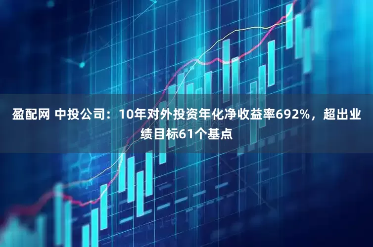 盈配网 中投公司：10年对外投资年化净收益率692%，超出业绩目标61个基点