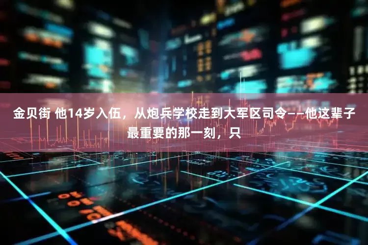 金贝街 他14岁入伍，从炮兵学校走到大军区司令——他这辈子最重要的那一刻，只