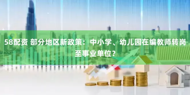 58配资 部分地区新政策：中小学、幼儿园在编教师转岗至事业单位？